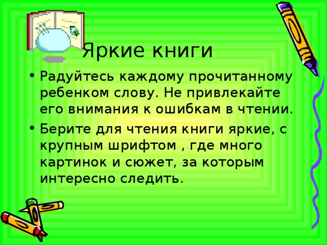 Яркие книги Радуйтесь каждому прочитанному ребенком слову. Не привлекайте его внимания к ошибкам в чтении. Берите для чтения книги яркие, с крупным шрифтом , где много картинок и сюжет, за которым интересно следить. 