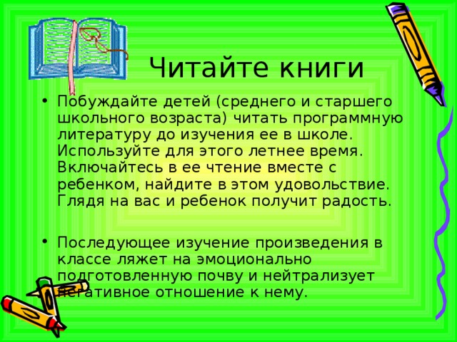 Читайте книги Побуждайте детей (среднего и старшего школьного возраста) читать программную литературу до изучения ее в школе. Используйте для этого летнее время. Включайтесь в ее чтение вместе с ребенком, найдите в этом удовольствие. Глядя на вас и ребенок получит радость.  Последующее изучение произведения в классе ляжет на эмоционально подготовленную почву и нейтрализует негативное отношение к нему. 