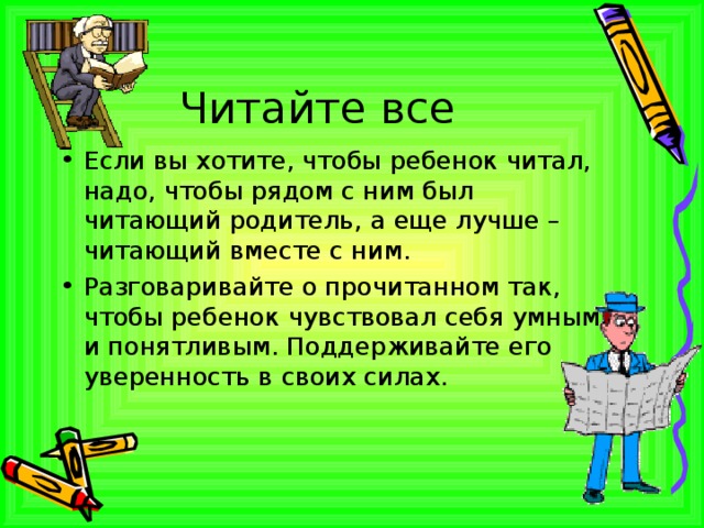 Читайте все Если вы хотите, чтобы ребенок читал, надо, чтобы рядом с ним был читающий родитель, а еще лучше – читающий вместе с ним. Разговаривайте о прочитанном так, чтобы ребенок чувствовал себя умным и понятливым. Поддерживайте его уверенность в своих силах. 