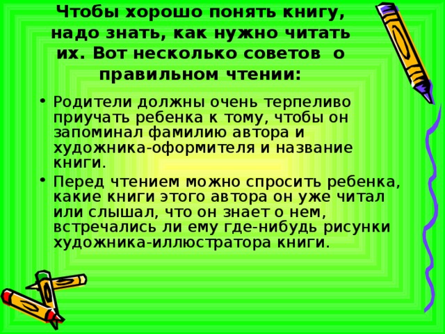 Чтобы хорошо понять книгу, надо знать, как нужно читать их. Вот несколько советов о правильном чтении: Родители должны очень терпеливо приучать ребенка к тому, чтобы он запоминал фамилию автора и художника-оформителя и название книги. Перед чтением можно спросить ребенка, какие книги этого автора он уже читал или слышал, что он знает о нем, встречались ли ему где-нибудь рисунки художника-иллюстратора книги. 
