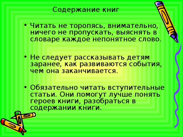 Содержание книг Читать не торопясь, внимательно, ничего не пропускать, выяснять в словаре каждое непонятное слово.  Не следует рассказывать детям заранее, как развиваются события, чем она заканчивается. Обязательно читать вступительные статьи. Они помогут лучше понять героев книги, разобраться в содержании книги.  