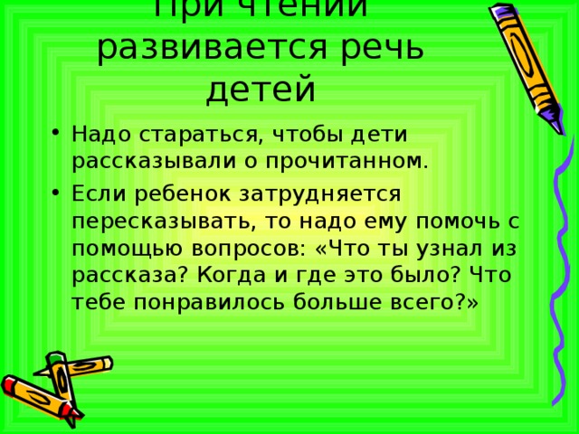 При чтении развивается речь детей Надо стараться, чтобы дети рассказывали о прочитанном. Если ребенок затрудняется пересказывать, то надо ему помочь с помощью вопросов: «Что ты узнал из рассказа? Когда и где это было? Что тебе понравилось больше всего?» 