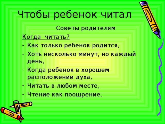 Чтобы ребенок читал Советы родителям Когда читать? Как только ребенок родится, Хоть несколько минут, но каждый день, Когда ребенок в хорошем расположении духа, Читать в любом месте, Чтение как поощрение. 
