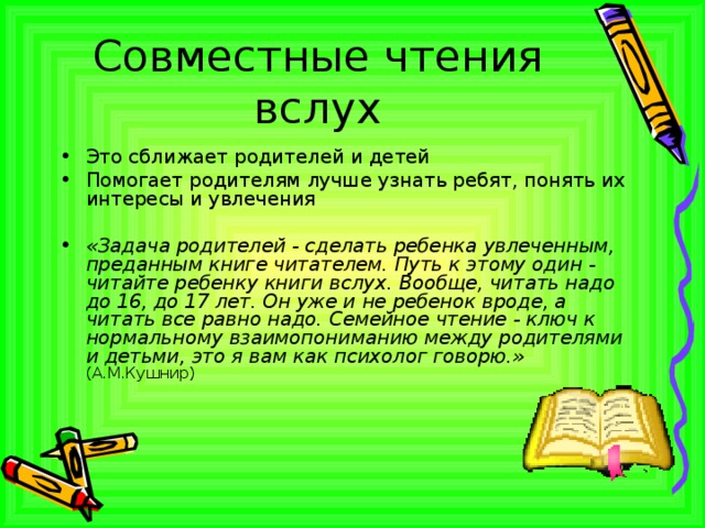 Совместные чтения вслух Это сближает родителей и детей Помогает родителям лучше узнать ребят, понять их интересы и увлечения «Задача родителей - сделать ребенка увлеченным, преданным книге читателем. Путь к этому один - читайте ребенку книги вслух. Вообще, читать надо до 16, до 17 лет. Он уже и не ребенок вроде, а читать все равно надо. Семейное чтение - ключ к нормальному взаимопониманию между родителями и детьми, это я вам как психолог говорю.»  (А.М.Кушнир)    