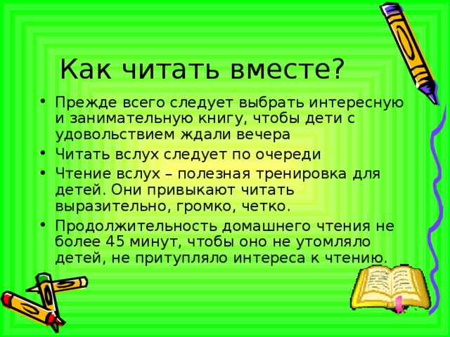Как читать вместе? Прежде всего следует выбрать интересную и занимательную книгу, чтобы дети с удовольствием ждали вечера Читать вслух следует по очереди Чтение вслух – полезная тренировка для детей. Они привыкают читать выразительно, громко, четко. Продолжительность домашнего чтения не более 45 минут, чтобы оно не утомляло детей, не притупляло интереса к чтению.  