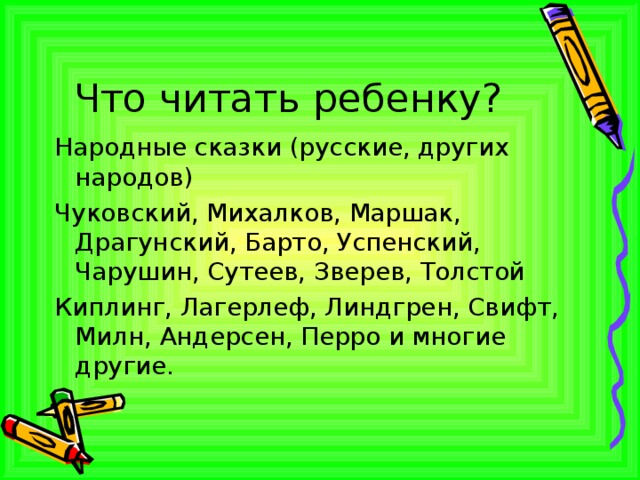 Что читать ребенку? Народные сказки (русские, других народов) Чуковский, Михалков, Маршак, Драгунский, Барто, Успенский, Чарушин, Сутеев, Зверев, Толстой Киплинг, Лагерлеф, Линдгрен, Свифт, Милн, Андерсен, Перро и многие другие. 