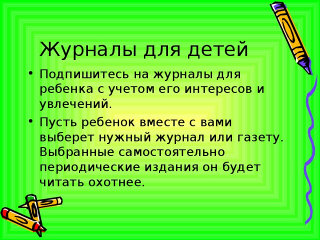 Журналы для детей Подпишитесь на журналы для ребенка с учетом его интересов и увлечений. Пусть ребенок вместе с вами выберет нужный журнал или газету. Выбранные самостоятельно периодические издания он будет читать охотнее. 