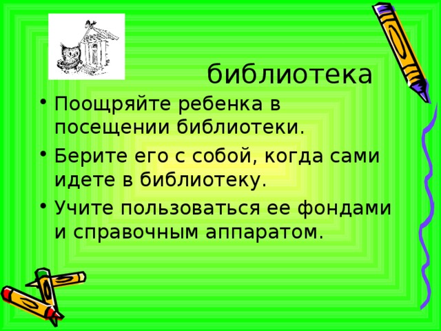 библиотека Поощряйте ребенка в посещении библиотеки. Берите его с собой, когда сами идете в библиотеку. Учите пользоваться ее фондами и справочным аппаратом. 