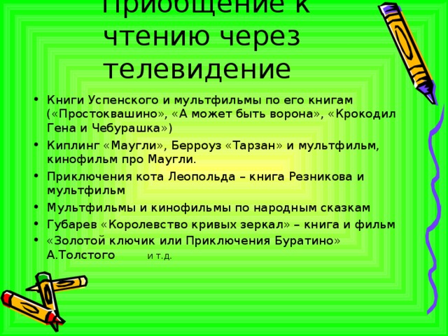  Приобщение к чтению через телевидение Книги Успенского и мультфильмы по его книгам («Простоквашино», «А может быть ворона», «Крокодил Гена и Чебурашка») Киплинг «Маугли», Берроуз «Тарзан» и мультфильм, кинофильм про Маугли. Приключения кота Леопольда – книга Резникова и мультфильм Мультфильмы и кинофильмы по народным сказкам Губарев «Королевство кривых зеркал» – книга и фильм «Золотой ключик или Приключения Буратино» А.Толстого и т.д.  
