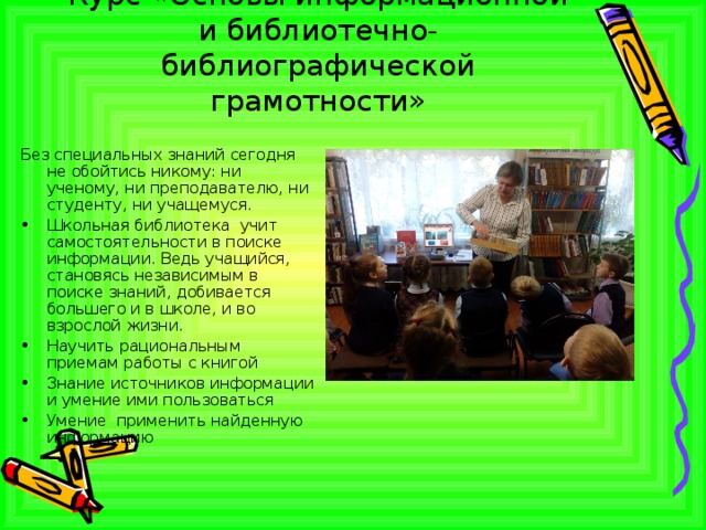 Курс «Основы информационной и библиотечно-библиографической грамотности» Без специальных знаний сегодня не обойтись никому: ни ученому, ни преподавателю, ни студенту, ни учащемуся. Школьная библиотека учит самостоятельности в поиске информации. Ведь учащийся, становясь независимым в поиске знаний, добивается большего и в школе, и во взрослой жизни. Научить рациональным приемам работы с книгой Знание источников информации и умение ими пользоваться Умение применить найденную информацию   