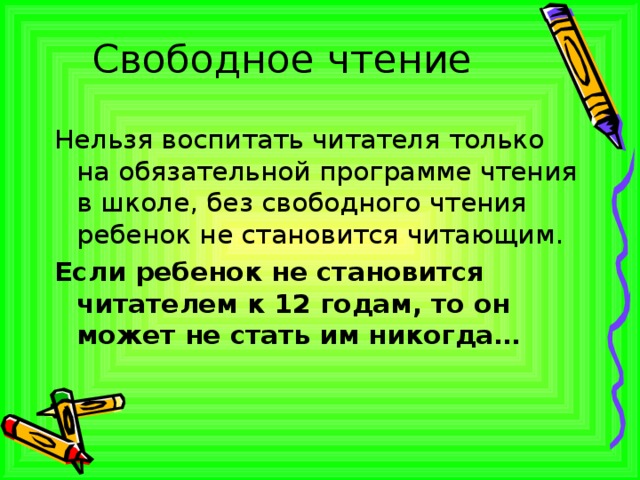 Свободное чтение Нельзя воспитать читателя только на обязательной программе чтения в школе, без свободного чтения ребенок не становится читающим. Если ребенок не становится читателем к 12 годам, то он может не стать им никогда… 