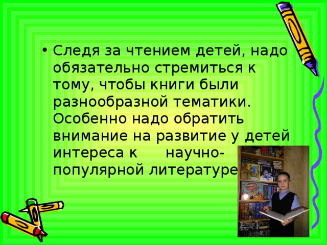 Следя за чтением детей, надо обязательно стремиться к тому, чтобы книги были разнообразной тематики. Особенно надо обратить внимание на развитие у детей интереса к научно- популярной литературе. 