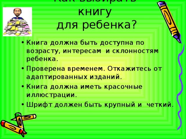 Как выбирать книгу  для ребенка? Книга должна быть доступна по возрасту, интересам и склонностям ребенка. Проверена временем. Откажитесь от адаптированных изданий. Книга должна иметь красочные иллюстрации. Шрифт должен быть крупный и четкий.  