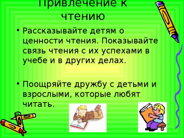 Привлечение к чтению Рассказывайте детям о ценности чтения. Показывайте связь чтения с их успехами в учебе и в других делах.  Поощряйте дружбу с детьми и взрослыми, которые любят читать.  