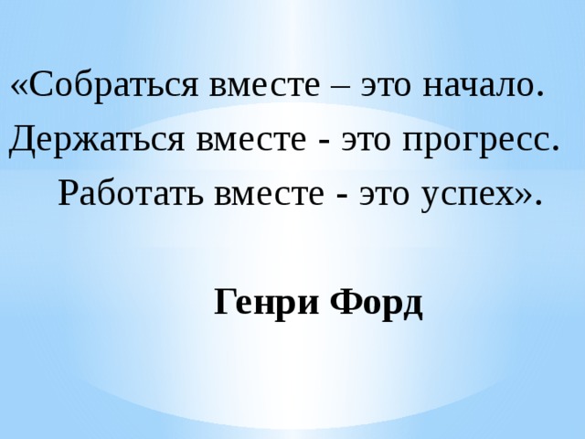  «Собраться вместе – это начало.  Держаться вместе - это прогресс.  Работать вместе - это успех».  Генри Форд 