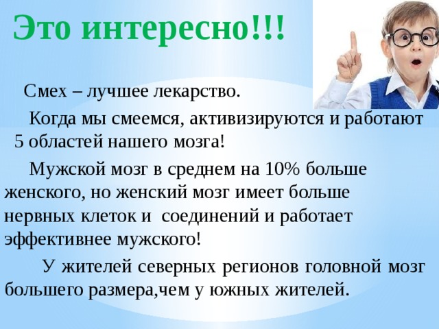  Это интересно!!!  Смех – лучшее лекарство.  Когда мы смеемся, активизируются и работают 5 областей нашего мозга!  Мужской мозг в среднем на 10% больше женского, но женский мозг имеет больше нервных клеток и соединений и работает эффективнее мужского!  У жителей северных регионов головной мозг большего размера,чем у южных жителей. 