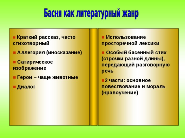■  Краткий рассказ, часто стихотворный ■  Аллегория (иносказание) ■  Сатирическое изображение ■  Герои – чаще животные ■  Диалог ■ Использование просторечной лексики ■  Особый басенный стих (строчки разной длины), передающий разговорную речь ■ 2 части: основное повествование и мораль (нравоучение)    