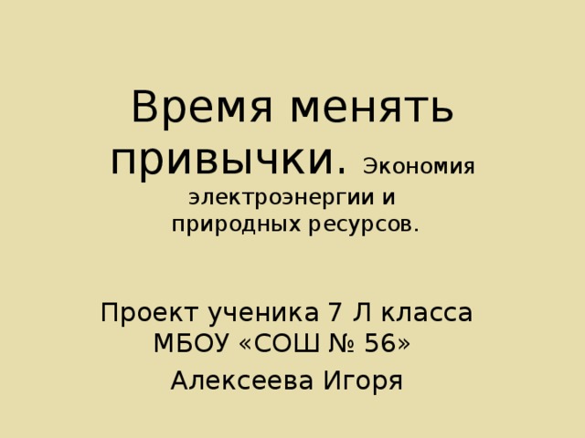  Время менять привычки. Экономия электроэнергии и  природных ресурсов. Проект ученика 7 Л класса МБОУ «СОШ № 56» Алексеева Игоря 