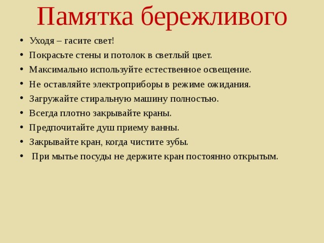 Памятка бережливого   Уходя – гасите свет! Покрасьте стены и потолок в светлый цвет. Максимально используйте естественное освещение. Не оставляйте электроприборы в режиме ожидания. Загружайте стиральную машину полностью. Всегда плотно закрывайте краны. Предпочитайте душ приему ванны. Закрывайте кран, когда чистите зубы.   При мытье посуды не держите кран постоянно открытым.     