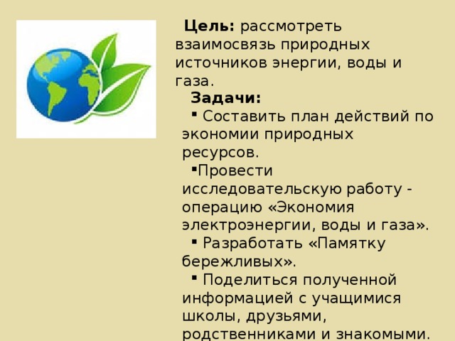 Цель: рассмотреть взаимосвязь природных источников энергии, воды и газа. Задачи:  Составить план действий по экономии природных ресурсов. Провести исследовательскую работу - операцию «Экономия электроэнергии, воды и газа».  Разработать «Памятку бережливых».  Поделиться полученной информацией с учащимися школы, друзьями, родственниками и знакомыми. 