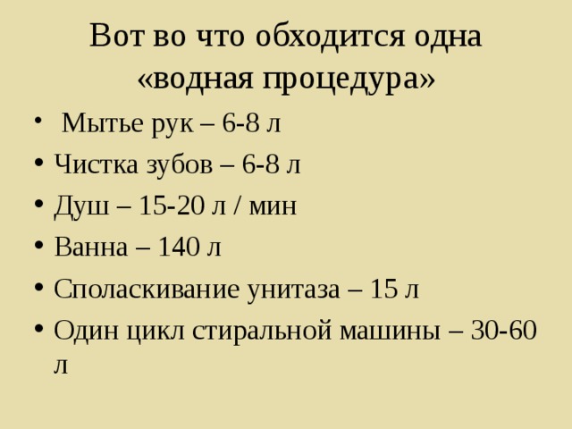 Вот во что обходится одна «водная процедура»  Мытье рук – 6-8 л Чистка зубов – 6-8 л Душ – 15-20 л / мин Ванна – 140 л Споласкивание унитаза – 15 л Один цикл стиральной машины – 30-60 л 
