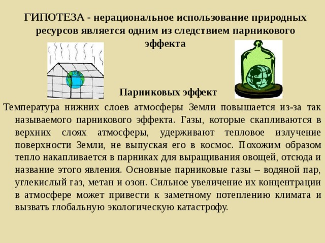 ГИПОТЕЗА - нерациональное использование природных ресурсов является одним из следствием парникового эффекта  Парниковых эффект Температура нижних слоев атмосферы Земли повышается из-за так называемого парникового эффекта. Газы, которые скапливаются в верхних слоях атмосферы, удерживают тепловое излучение поверхности Земли, не выпуская его в космос. Похожим образом тепло накапливается в парниках для выращивания овощей, отсюда и название этого явления. Основные парниковые газы – водяной пар, углекислый газ, метан и озон. Сильное увеличение их концентрации в атмосфере может привести к заметному потеплению климата и вызвать глобальную экологическую катастрофу.   