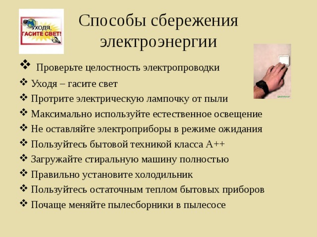 Способы сбережения электроэнергии  Проверьте целостность электропроводки Уходя – гасите свет Протрите электрическую лампочку от пыли Максимально используйте естественное освещение Не оставляйте электроприборы в режиме ожидания Пользуйтесь бытовой техникой класса А++ Загружайте стиральную машину полностью Правильно установите холодильник Пользуйтесь остаточным теплом бытовых приборов Почаще меняйте пылесборники в пылесосе 