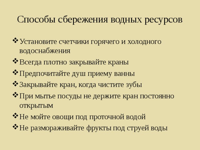 Способы сбережения водных ресурсов Установите счетчики горячего и холодного водоснабжения Всегда плотно закрывайте краны Предпочитайте душ приему ванны Закрывайте кран, когда чистите зубы При мытье посуды не держите кран постоянно открытым Не мойте овощи под проточной водой Не размораживайте фрукты под струей воды  