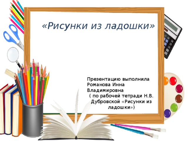 «Рисунки из ладошки» Презентацию выполнила Романова Инна Владимировна ( по рабочей тетради Н.В. Дубровской «Рисунки из ладошки») 