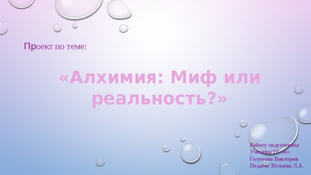 Пр оект по теме: «Алхимия: Миф или реальность?» Работу подготовила Ученица 10 «Б» Голунова Виктория Педагог Велиева Л.А. 