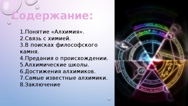 Содержание: 1.Понятие «Алхимия». 2.Связь с химией. 3.В поисках философского камня. 4.Предания о происхождении. 5.Алхимические школы. 6.Достижения алхимиков. 7.Самые известные алхимики. 8.Заключение 