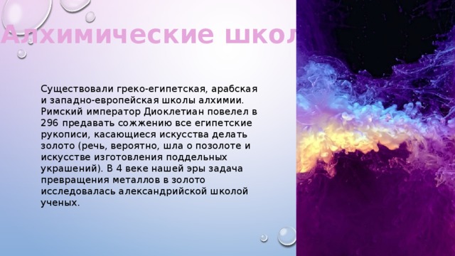 Алхимические школы. Существовали греко-египетская, арабская и западно-европейская школы алхимии. Римский император Диоклетиан повелел в 296 предавать сожжению все египетские рукописи, касающиеся искусства делать золото (речь, вероятно, шла о позолоте и искусстве изготовления поддельных украшений). В 4 веке нашей эры задача превращения металлов в золото исследовалась александрийской школой ученых. 