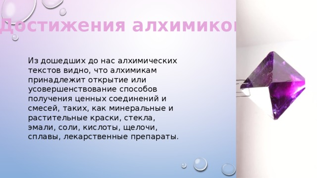 Достижения алхимиков. Из дошедших до нас алхимических текстов видно, что алхимикам принадлежит открытие или усовершенствование способов получения ценных соединений и смесей, таких, как минеральные и растительные краски, стекла, эмали, соли, кислоты, щелочи, сплавы, лекарственные препараты. 