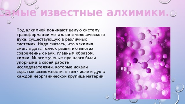 Самые известные алхимики. Под алхимией понимают целую систему трансформации металлов и человеческого духа, существующую в различных системах. Надо сказать, что алхимия смогла дать толчок развитию многих современных наук, главным образом, химии. Многие ученые прошлого были упорными в своей работе исследователями, которые искали скрытые возможности, в том числе и дух в каждой неорганической крупице материи. 