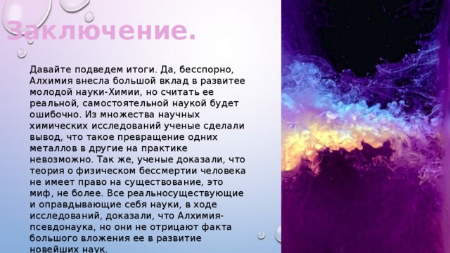 Заключение. Давайте подведем итоги. Да, бесспорно, Алхимия внесла большой вклад в развитее молодой науки-Химии, но считать ее реальной, самостоятельной наукой будет ошибочно. Из множества научных химических исследований ученые сделали вывод, что такое превращение одних металлов в другие на практике невозможно. Так же, ученые доказали, что теория о физическом бессмертии человека не имеет право на существование, это миф, не более. Все реальносуществующие и оправдывающие себя науки, в ходе исследований, доказали, что Алхимия-псевдонаука, но они не отрицают факта большого вложения ее в развитие новейших наук. 