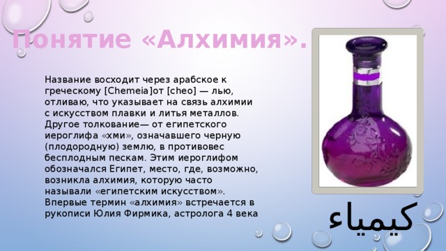 Понятие «Алхимия». Название восходит через арабское к греческому [Chemeia]от [cheo] — лью, отливаю, что указывает на связь алхимии с искусством плавки и литья металлов. Другое толкование— от египетского иероглифа «хми», означавшего черную (плодородную) землю, в противовес бесплодным пескам. Этим иероглифом обозначался Египет, место, где, возможно, возникла алхимия, которую часто называли «египетским искусством». Впервые термин «алхимия» встречается в рукописи Юлия Фирмика, астролога 4 века كيمياء 