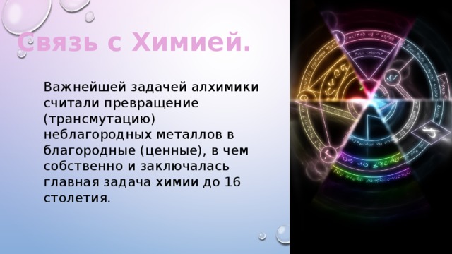 Связь с Химией. Важнейшей задачей алхимики считали превращение (трансмутацию) неблагородных металлов в благородные (ценные), в чем собственно и заключалась главная задача химии до 16 столетия. 