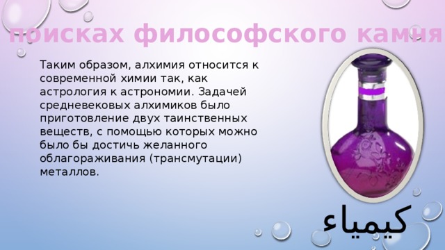 В поисках философского камня. Таким образом, алхимия относится к современной химии так, как астрология к астрономии. Задачей средневековых алхимиков было приготовление двух таинственных веществ, с помощью которых можно было бы достичь желанного облагораживания (трансмутации) металлов. كيمياء 