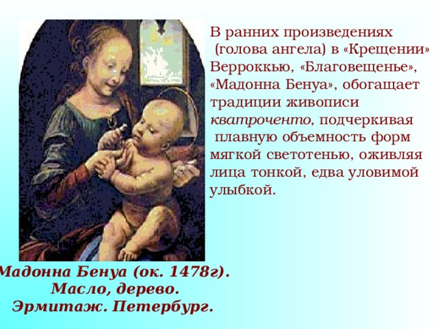 В ранних произведениях  (голова ангела) в «Крещении» Верроккью, «Благовещенье», «Мадонна Бенуа», обогащает традиции живописи кватроченто , подчеркивая  плавную объемность форм мягкой светотенью, оживляя лица тонкой, едва уловимой улыбкой. Мадонна Бенуа (ок. 1478г).  Масло, дерево. Эрмитаж. Петербург. 