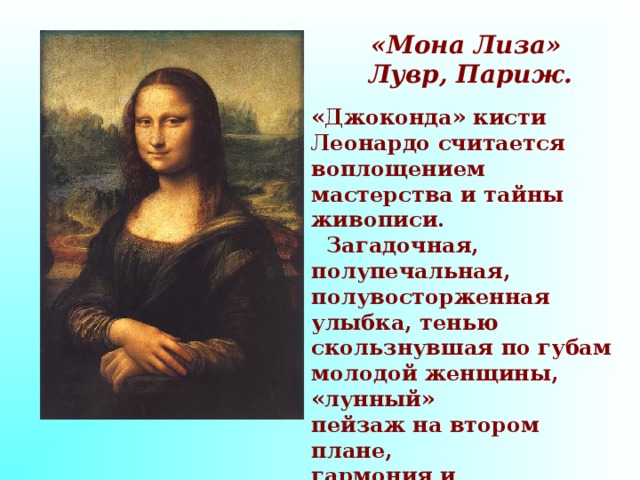 «Мона Лиза»  Лувр, Париж. «Джоконда» кисти Леонардо считается воплощением мастерства и тайны живописи.  Загадочная, полупечальная, полувосторженная улыбка, тенью скользнувшая по губам молодой женщины, «лунный» пейзаж на втором плане, гармония и спокойствие всего облика создают образ поэтичный и счастливый, таинственный и прекрасный.   