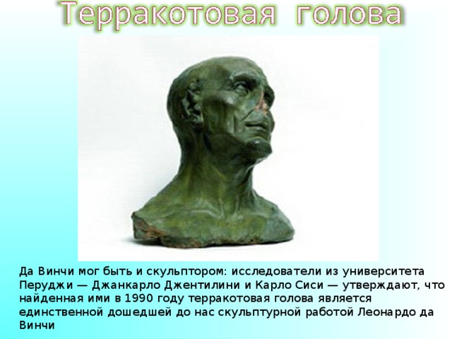 Да Винчи мог быть и скульптором: исследователи из университета Перуджи — Джанкарло Джентилини и Карло Сиси — утверждают, что найденная ими в 1990 году терракотовая голова является единственной дошедшей до нас скульптурной работой Леонардо да Винчи 