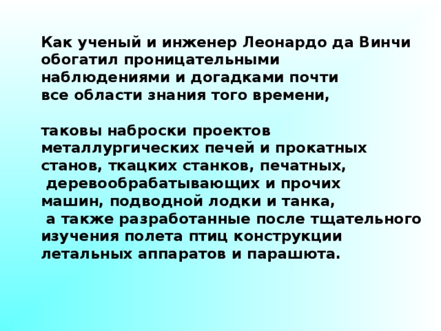 Как ученый и инженер Леонардо да Винчи обогатил проницательными наблюдениями и догадками почти все области знания того времени,  таковы наброски проектов металлургических печей и прокатных станов, ткацких станков, печатных,  деревообрабатывающих и прочих машин, подводной лодки и танка,  а также разработанные после тщательного изучения полета птиц конструкции летальных аппаратов и парашюта. 