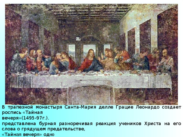 В трапезной монастыря Санта-Мария делле Грацие Леонардо создает роспись «Тайная вечеря»(1495-97г.). представлена бурная разноречивая реакция учеников Христа на его слова о грядущем предательстве, «Тайн ая вечер я » од но из самых значительных произведений в истории мирового искусства. 