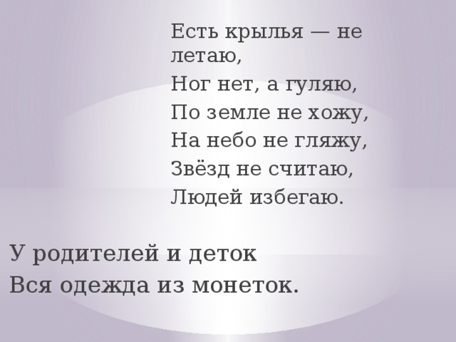 Есть крылья — не летаю, Ног нет, а гуляю, По земле не хожу, На небо не гляжу, Звёзд не считаю, Людей избегаю. Есть крылья — не летаю, Ног нет, а гуляю, По земле не хожу, На небо не гляжу, Звёзд не считаю, Людей избегаю. У родителей и деток Вся одежда из монеток. У родителей и деток Вся одежда из монеток.  
