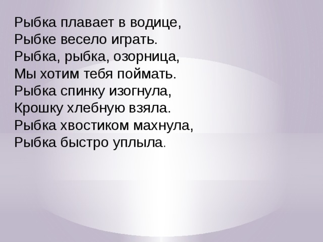 Рыбка плавает в водице,  Рыбке весело играть.  Рыбка, рыбка, озорница, Мы хотим тебя поймать. Рыбка спинку изогнула, Крошку хлебную взяла. Рыбка хвостиком махнула,  Рыбка быстро уплыла .  Рыбка плавает в водице, (Сложенными вместе ладонями дети изображают, как плывет рыбка.  Рыбке весело играть.  Рыбка, рыбка, озорница, (Грозят пальчиком.)  Мы хотим тебя поймать. (Медленно сближают ладони.)  Рыбка спинку изогнула, (Снова изображают, как плывет рыбка.)  Крошку хлебную взяла. (Делают хватательное движение обеими руками.)  Рыбка хвостиком махнула,  Рыбка быстро уплыла. (Снова «плывут».)  