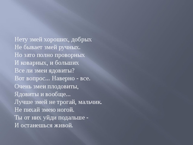 Нету змей хороших, добрых Не бывает змей ручных. Но зато полно проворных И коварных, и больших Все ли змеи ядовиты? Вот вопрос... Наверно - все. Очень змеи плодовиты, Ядовиты и вообще... Лучше змей не трогай, мальчик. Не пихай змею ногой. Ты от них уйди подальше - И останешься живой. 
