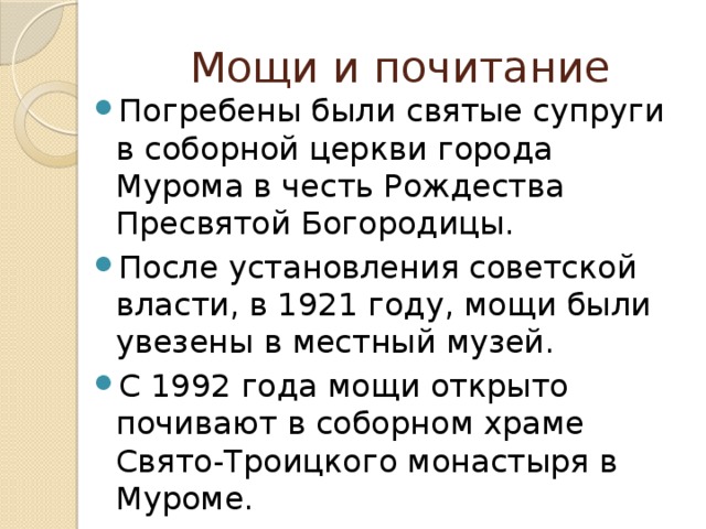 Мощи и почитание Погребены были святые супруги в соборной церкви города Мурома в честь Рождества Пресвятой Богородицы. После установления советской власти, в 1921 году, мощи были увезены в местный музей. С 1992 года мощи открыто почивают в соборном храме Свято-Троицкого монастыря в Муроме. 