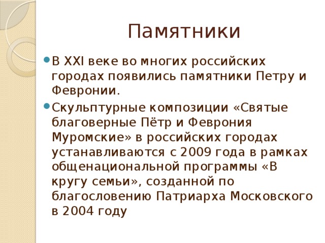Памятники В XXI веке во многих российских городах появились памятники Петру и Февронии. Скульптурные композиции «Святые благоверные Пётр и Феврония Муромские» в российских городах устанавливаются с 2009 года в рамках общенациональной программы «В кругу семьи», созданной по благословению Патриарха Московского в 2004 году 