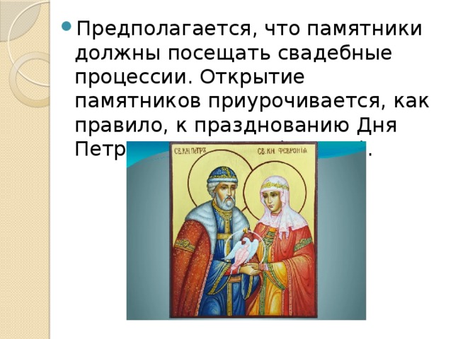 Предполагается, что памятники должны посещать свадебные процессии. Открытие памятников приурочивается, как правило, к празднованию Дня Петра и Февронии (8 июля). 