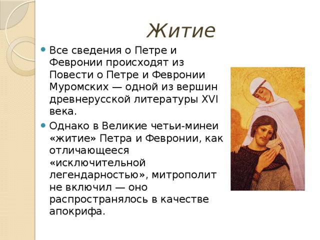 Житие Все сведения о Петре и Февронии происходят из Повести о Петре и Февронии Муромских — одной из вершин древнерусской литературы XVI века. Однако в Великие четьи-минеи «житие» Петра и Февронии, как отличающееся «исключительной легендарностью», митрополит не включил — оно распространялось в качестве апокрифа. 